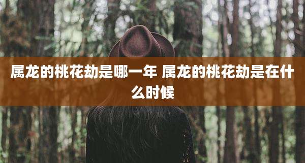 属龙的桃花劫是哪一年 属龙的桃花劫是在什么时候
