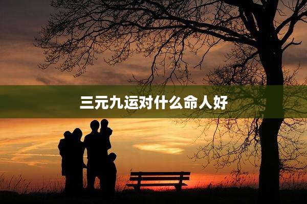三元九运对什么命人好