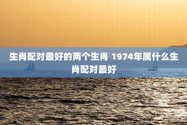 生肖配对最好的两个生肖 1974年属什么生肖配对最好