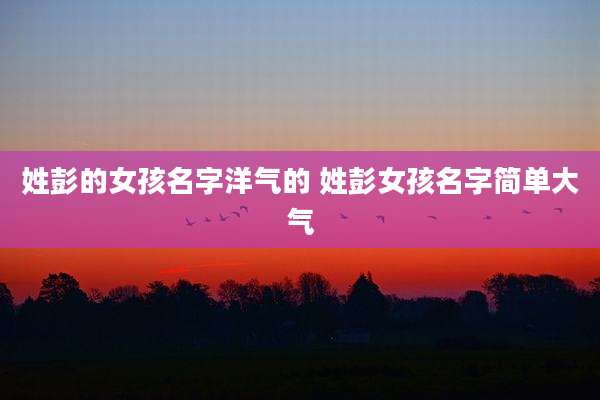 姓彭的女孩名字洋气的 姓彭女孩名字简单大气