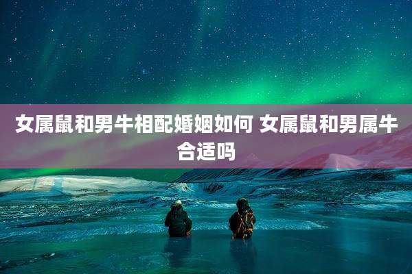 女属鼠和男牛相配婚姻如何 女属鼠和男属牛合适吗