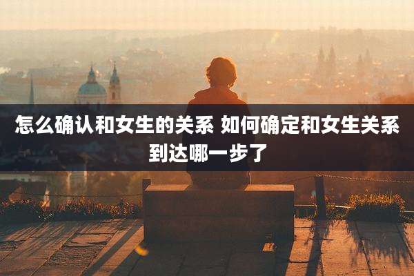 怎么确认和女生的关系 如何确定和女生关系到达哪一步了