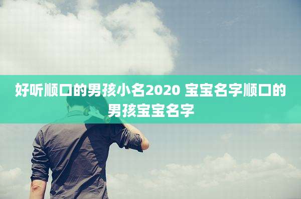 好听顺口的男孩小名2020 宝宝名字顺口的男孩宝宝名字