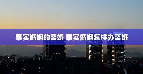 事实婚姻的离婚 事实婚姻怎样办离婚