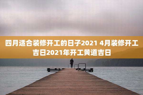 四月适合装修开工的日子2021 4月装修开工吉日2021年开工黄道吉日