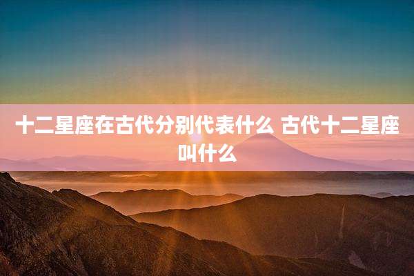 十二星座在古代分别代表什么 古代十二星座叫什么