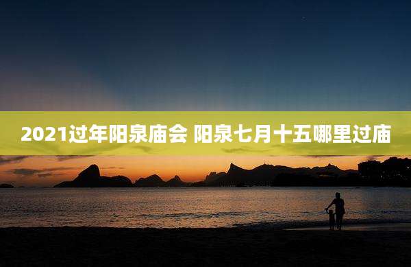 2021过年阳泉庙会 阳泉七月十五哪里过庙