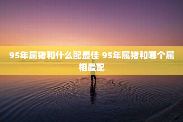 95年属猪和什么配最佳 95年属猪和哪个属相最配