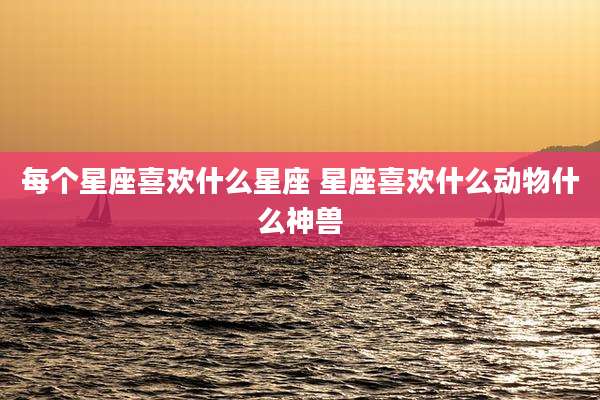 每个星座喜欢什么星座 星座喜欢什么动物什么神兽