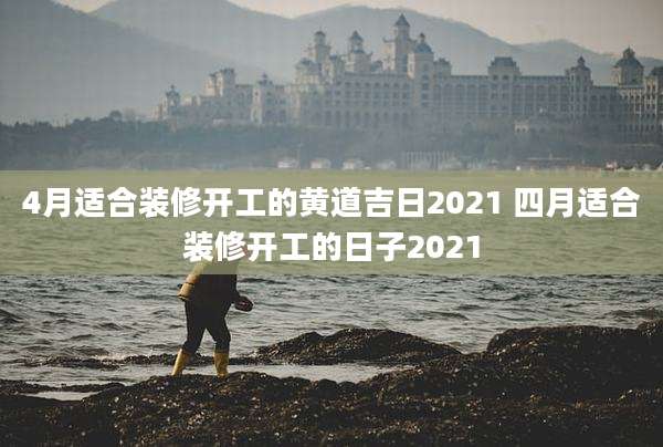 4月适合装修开工的黄道吉日2021 四月适合装修开工的日子2021