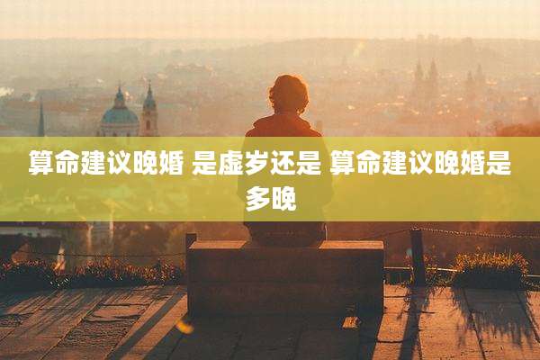 算命建议晚婚 是虚岁还是 算命建议晚婚是多晚