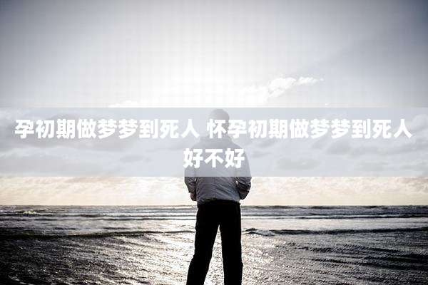 孕初期做梦梦到死人 怀孕初期做梦梦到死人好不好