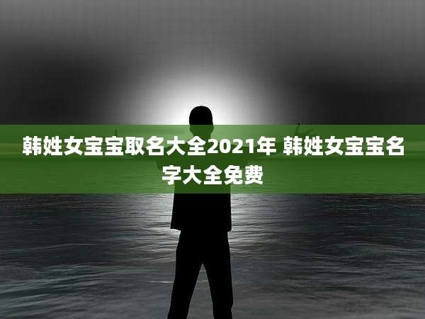 韩姓女宝宝取名大全2021年 韩姓女宝宝名字大全免费