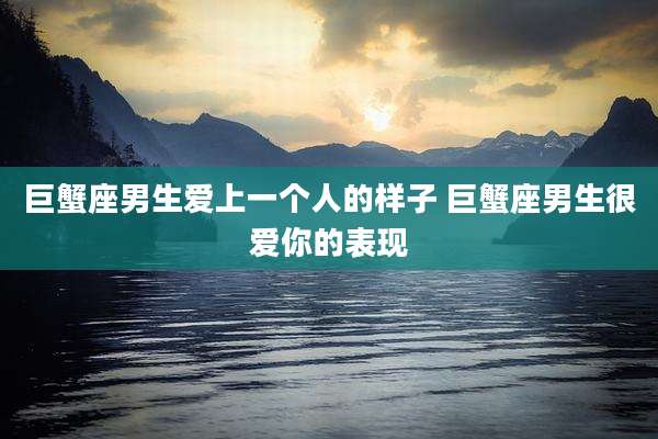 巨蟹座男生爱上一个人的样子 巨蟹座男生很爱你的表现