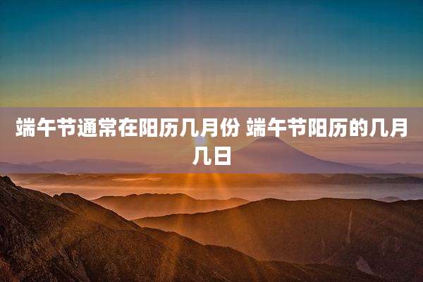 端午节通常在阳历几月份 端午节阳历的几月几日