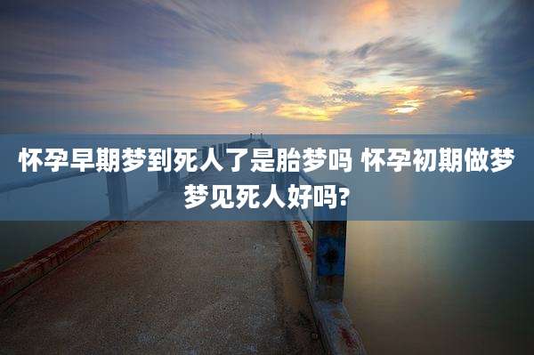 怀孕早期梦到死人了是胎梦吗 怀孕初期做梦梦见死人好吗?