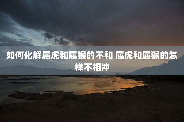 如何化解属虎和属猴的不和 属虎和属猴的怎样不相冲