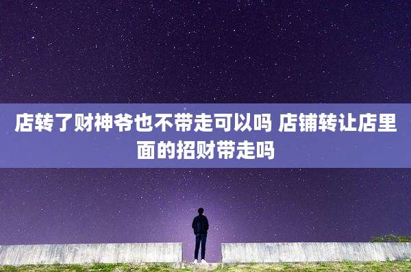 店转了财神爷也不带走可以吗 店铺转让店里面的招财带走吗