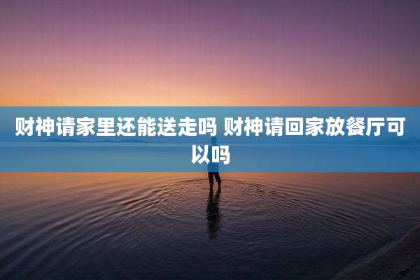 财神请家里还能送走吗 财神请回家放餐厅可以吗