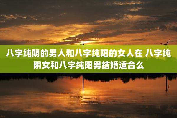 八字纯阴的男人和八字纯阳的女人在 八字纯阴女和八字纯阳男结婚适合么