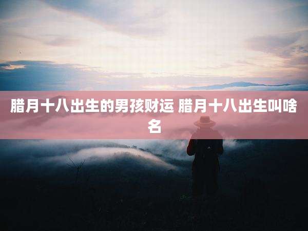腊月十八出生的男孩财运 腊月十八出生叫啥名