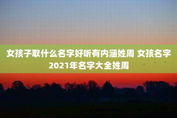 女孩子取什么名字好听有内涵姓周 女孩名字2021年名字大全姓周