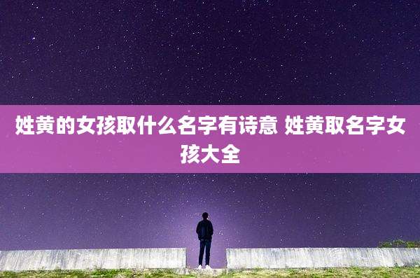 姓黄的女孩取什么名字有诗意 姓黄取名字女孩大全