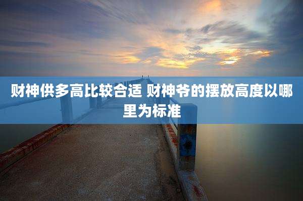 财神供多高比较合适 财神爷的摆放高度以哪里为标准