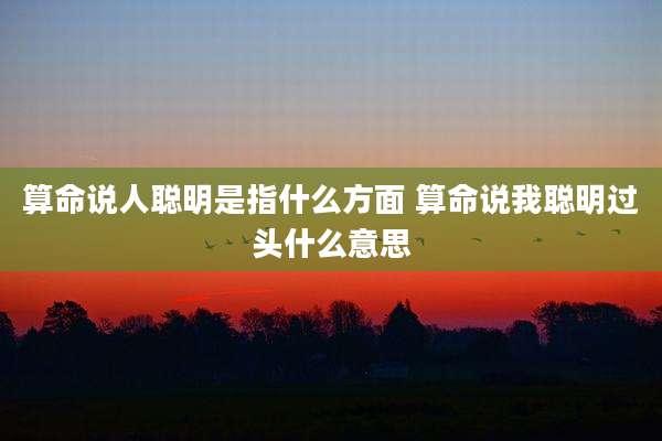 算命说人聪明是指什么方面 算命说我聪明过头什么意思