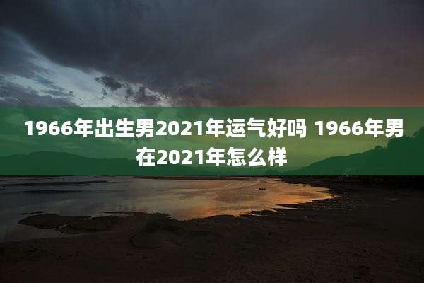 1966年出生男2021年运气好吗 1966年男在2021年怎么样