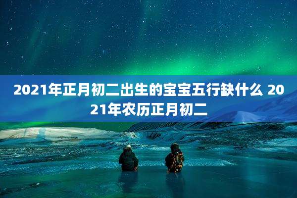 2021年正月初二出生的宝宝五行缺什么 2021年农历正月初二