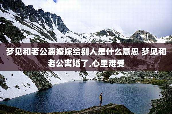 梦见和老公离婚嫁给别人是什么意思 梦见和老公离婚了,心里难受