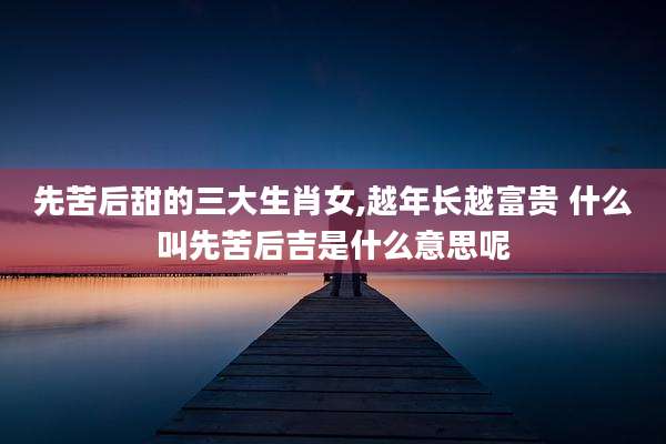 先苦后甜的三大生肖女,越年长越富贵 什么叫先苦后吉是什么意思呢