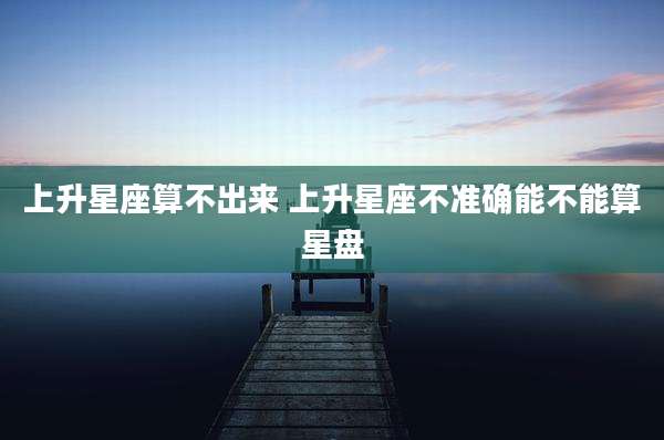 上升星座算不出来 上升星座不准确能不能算星盘