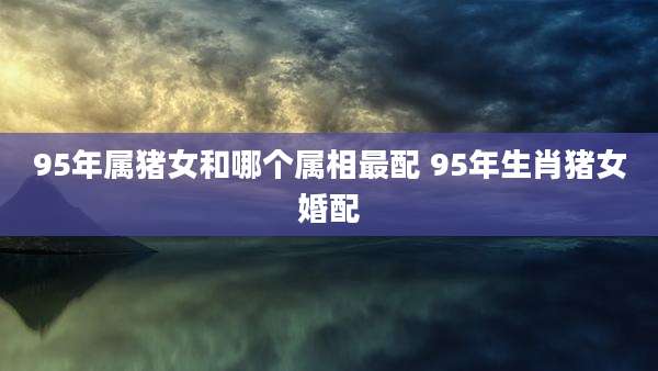 95年属猪女和哪个属相最配 95年生肖猪女婚配
