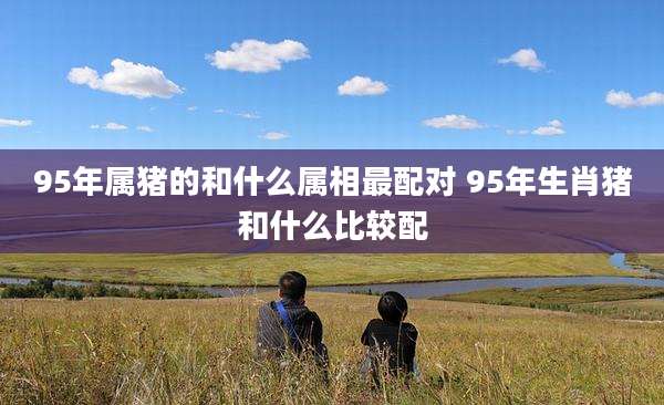 95年属猪的和什么属相最配对 95年生肖猪和什么比较配