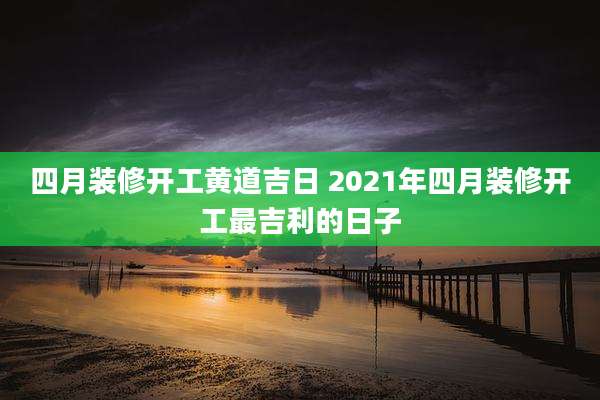 四月装修开工黄道吉日 2021年四月装修开工最吉利的日子