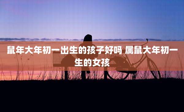 鼠年大年初一出生的孩子好吗 属鼠大年初一生的女孩