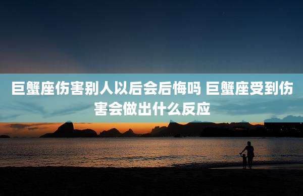 巨蟹座伤害别人以后会后悔吗 巨蟹座受到伤害会做出什么反应