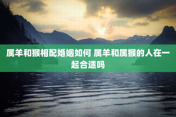 属羊和猴相配婚姻如何 属羊和属猴的人在一起合适吗