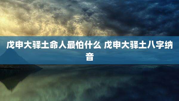 戊申大驿土命人最怕什么 戊申大驿土八字纳音