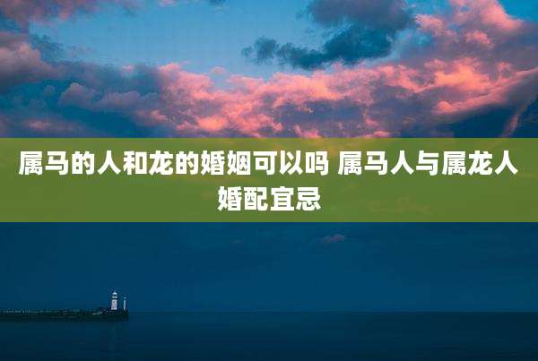 属马的人和龙的婚姻可以吗 属马人与属龙人婚配宜忌