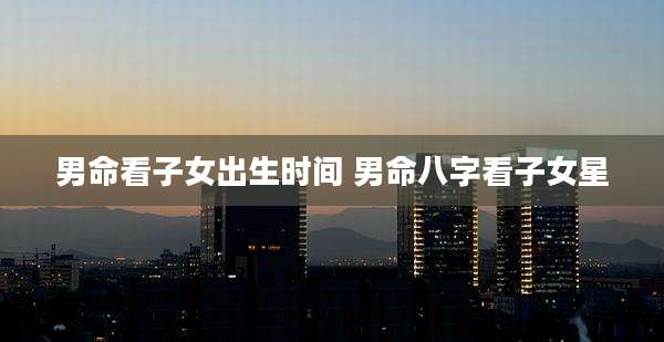男命看子女出生时间 男命八字看子女星