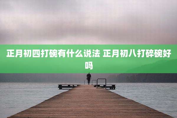 正月初四打碗有什么说法 正月初八打碎碗好吗
