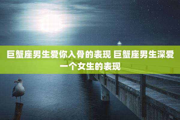 巨蟹座男生爱你入骨的表现 巨蟹座男生深爱一个女生的表现