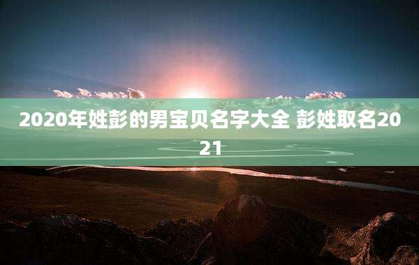 2020年姓彭的男宝贝名字大全 彭姓取名2021
