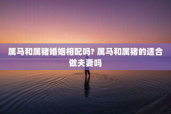 属马和属猪婚姻相配吗? 属马和属猪的适合做夫妻吗