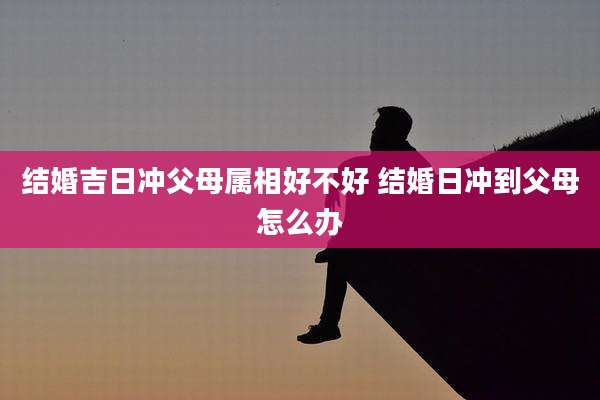结婚吉日冲父母属相好不好 结婚日冲到父母怎么办