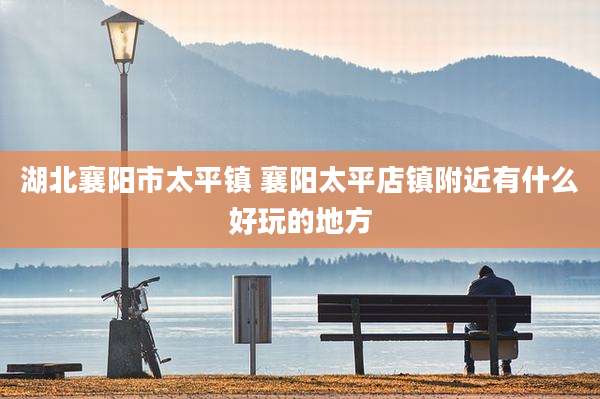 湖北襄阳市太平镇 襄阳太平店镇附近有什么好玩的地方
