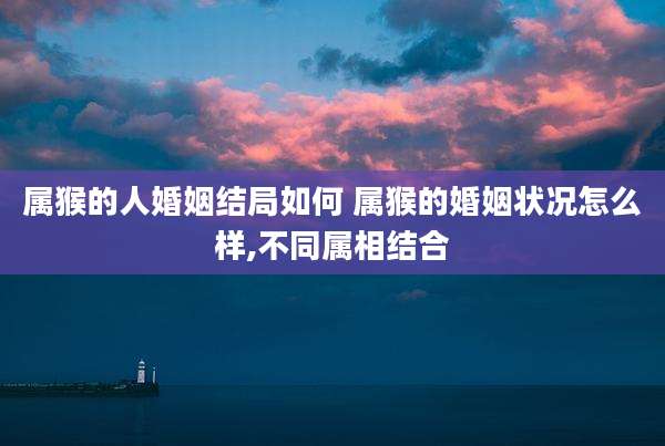 属猴的人婚姻结局如何 属猴的婚姻状况怎么样,不同属相结合